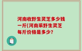 河南收野生灵芝多少钱一斤(河南采野生灵芝每斤价格是多少？