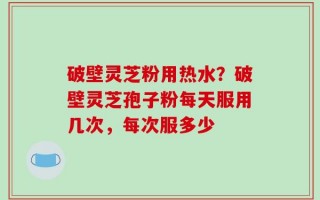 破壁灵芝粉用热水？破壁灵芝孢子粉每天服用几次，每次服多少