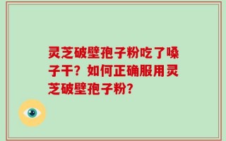 灵芝破壁孢子粉吃了嗓子干？如何正确服用灵芝破壁孢子粉？