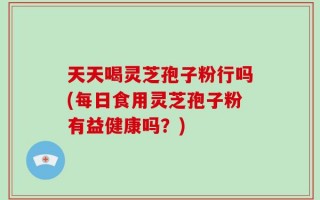 天天喝灵芝孢子粉行吗(每日食用灵芝孢子粉有益健康吗？)
