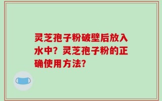 灵芝孢子粉破壁后放入水中？灵芝孢子粉的正确使用方法？