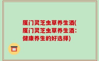 厦门灵芝虫草养生酒(厦门灵芝虫草养生酒：健康养生的好选择)