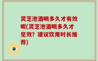 灵芝泡酒喝多久才有效呢(灵芝泡酒喝多久才见效？建议饮用时长推荐)