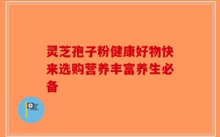灵芝孢子粉健康好物快来选购营养丰富养生必备