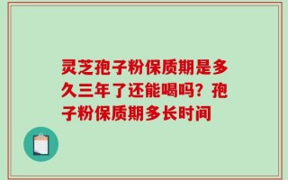 灵芝孢子粉保质期是多久三年了还能喝吗？孢子粉保质期多长时间