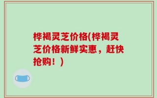 桦褐灵芝价格(桦褐灵芝价格新鲜实惠，赶快抢购！)
