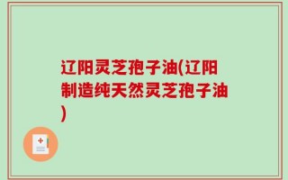 辽阳灵芝孢子油(辽阳制造纯天然灵芝孢子油)