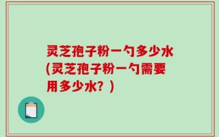 灵芝孢子粉一勺多少水(灵芝孢子粉一勺需要用多少水？)