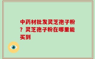 中药材批发灵芝孢子粉？灵芝孢子粉在哪里能买到