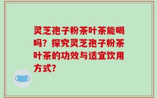 灵芝孢子粉茶叶茶能喝吗？探究灵芝孢子粉茶叶茶的功效与适宜饮用方式？
