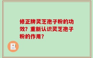 修正牌灵芝孢子粉的功效？重新认识灵芝孢子粉的作用？
