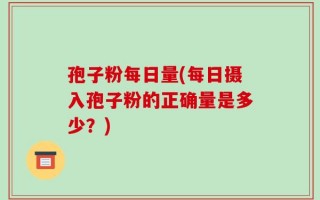 孢子粉每日量(每日摄入孢子粉的正确量是多少？)
