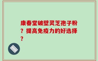 康春堂破壁灵芝孢子粉？提高免疫力的好选择？