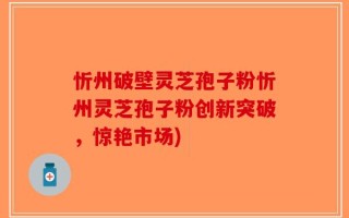 忻州破壁灵芝孢子粉忻州灵芝孢子粉创新突破，惊艳市场)