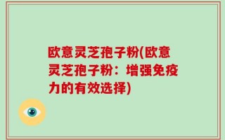 欧意灵芝孢子粉(欧意灵芝孢子粉：增强免疫力的有效选择)