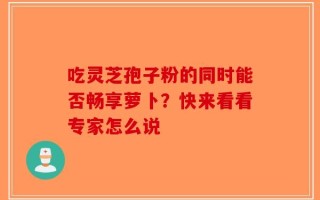 吃灵芝孢子粉的同时能否畅享萝卜？快来看看专家怎么说
