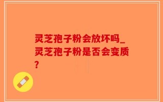 灵芝孢子粉会放坏吗_灵芝孢子粉是否会变质？