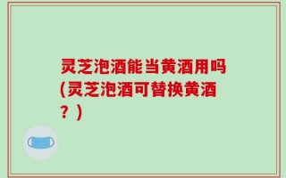 灵芝泡酒能当黄酒用吗(灵芝泡酒可替换黄酒？)