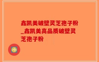 鑫凯美破壁灵芝孢子粉_鑫凯美高品质破壁灵芝孢子粉
