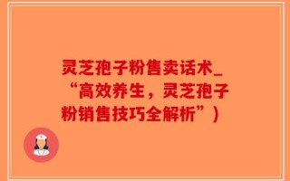 灵芝孢子粉售卖话术_“高效养生，灵芝孢子粉销售技巧全解析”)