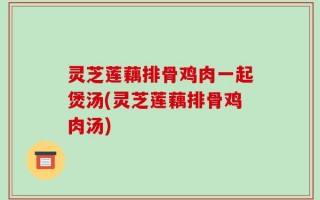 灵芝莲藕排骨鸡肉一起煲汤(灵芝莲藕排骨鸡肉汤)