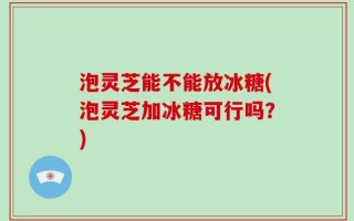 泡灵芝能不能放冰糖(泡灵芝加冰糖可行吗？)