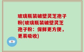 玻璃瓶装破壁灵芝孢子粉(玻璃瓶装破壁灵芝孢子粉：保鲜更方便，更易吸收)