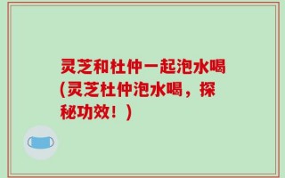 灵芝和杜仲一起泡水喝(灵芝杜仲泡水喝，探秘功效！)