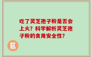 吃了灵芝孢子粉是否会上火？科学解析灵芝孢子粉的食用安全性？