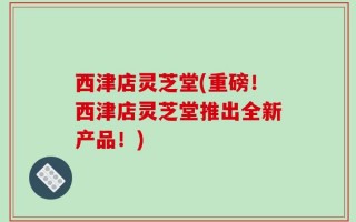 西津店灵芝堂(重磅！西津店灵芝堂推出全新产品！)