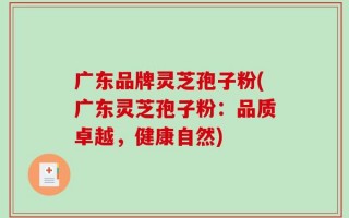 广东品牌灵芝孢子粉(广东灵芝孢子粉：品质卓越，健康自然)