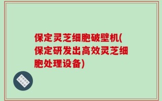保定灵芝细胞破壁机(保定研发出高效灵芝细胞处理设备)