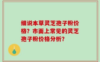 细说本草灵芝孢子粉价格？市面上常见的灵芝孢子粉价格分析？