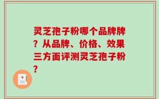 灵芝孢子粉哪个品牌牌？从品牌、价格、效果三方面评测灵芝孢子粉？