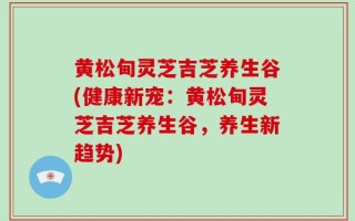 黄松甸灵芝吉芝养生谷(健康新宠：黄松甸灵芝吉芝养生谷，养生新趋势)