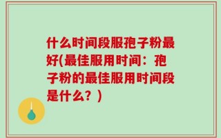 什么时间段服孢子粉最好(最佳服用时间：孢子粉的最佳服用时间段是什么？)