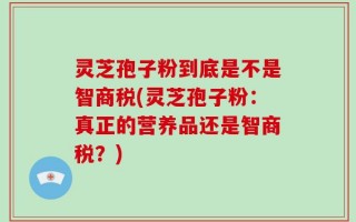 灵芝孢子粉到底是不是智商税(灵芝孢子粉：真正的营养品还是智商税？)