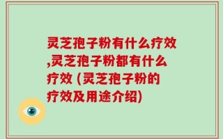 灵芝孢子粉有什么疗效,灵芝孢子粉都有什么疗效 (灵芝孢子粉的疗效及用途介绍)
