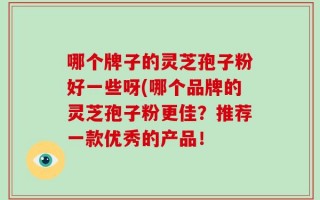 哪个牌子的灵芝孢子粉好一些呀(哪个品牌的灵芝孢子粉更佳？推荐一款优秀的产品！