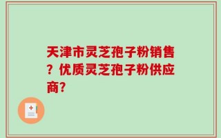 天津市灵芝孢子粉销售？优质灵芝孢子粉供应商？