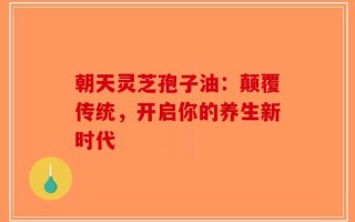 朝天灵芝孢子油：颠覆传统，开启你的养生新时代