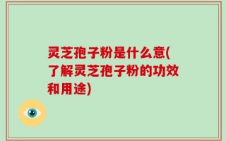 灵芝孢子粉是什么意(了解灵芝孢子粉的功效和用途)
