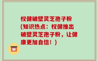 权健破壁灵芝孢子粉 (知识热点：权健推出破壁灵芝孢子粉，让健康更加自信！)