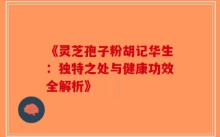 《灵芝孢子粉胡记华生：独特之处与健康功效全解析》