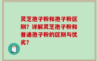 灵芝孢子粉和孢子粉区别？详解灵芝孢子粉和普通孢子粉的区别与优劣？