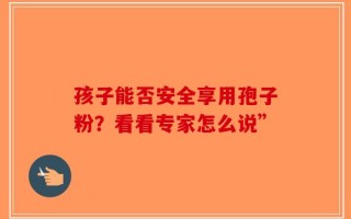 孩子能否安全享用孢子粉？看看专家怎么说”