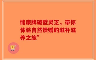 储康牌破壁灵芝，带你体验自然馈赠的滋补滋养之旅”