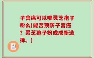 子宫癌可以喝灵芝孢子粉么(能否预防子宫癌？灵芝孢子粉或成新选择。)