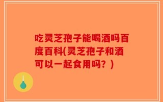 吃灵芝孢子能喝酒吗百度百科(灵芝孢子和酒可以一起食用吗？)