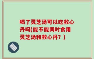 喝了灵芝汤可以吃救心丹吗(能不能同时食用灵芝汤和救心丹？)